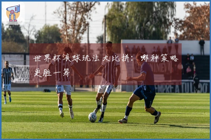 世界杯滚球玩法大比拼：哪种策略更胜一筹