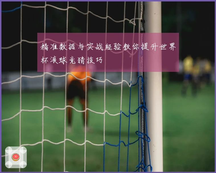 精准数据与实战经验教你提升世界杯滚球竞猜技巧