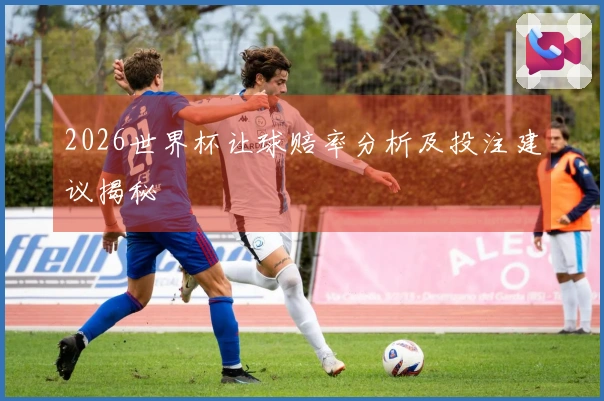 2026世界杯让球赔率分析及投注建议揭秘