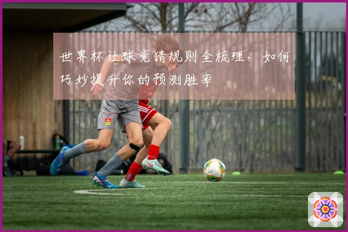 世界杯让球竞猜规则全梳理，如何巧妙提升你的预测胜率