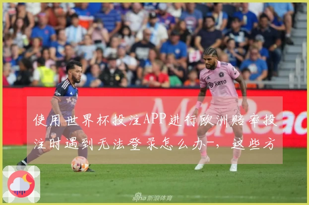 使用世界杯投注APP进行欧洲赔率投注时遇到无法登录怎么办-，这些方法帮你顺利入场